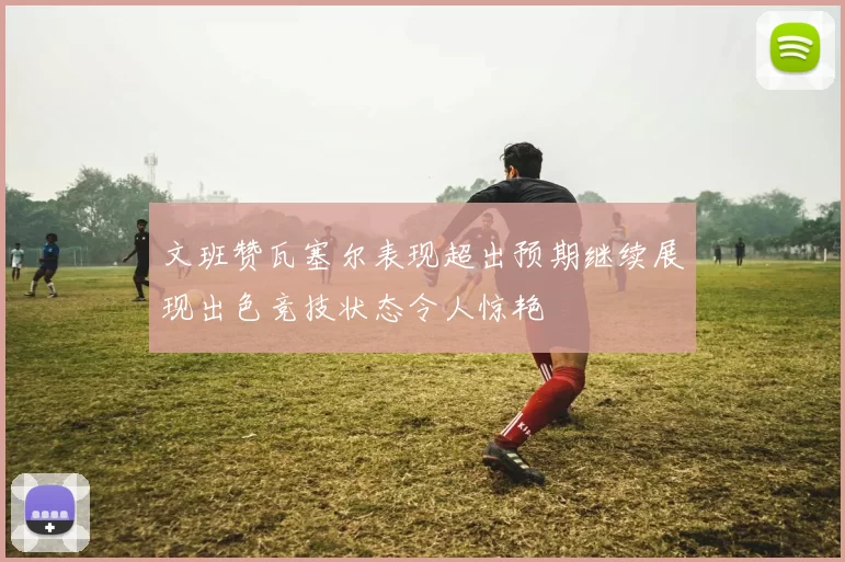 文班赞瓦塞尔表现超出预期继续展现出色竞技状态令人惊艳