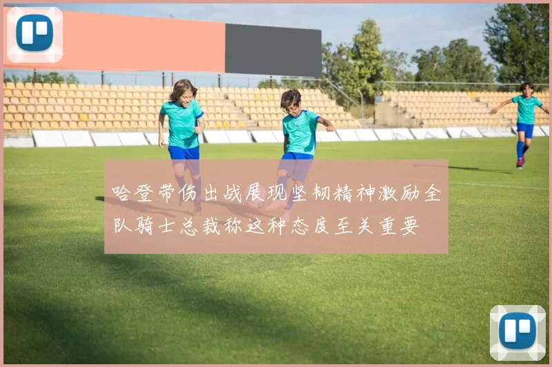 哈登带伤出战展现坚韧精神激励全队骑士总裁称这种态度至关重要