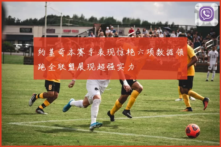 约基奇本赛季表现惊艳六项数据领跑全联盟展现超强实力