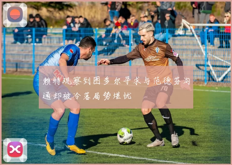 赖特观察到图多尔寻求与范德芬沟通却被冷落局势堪忧