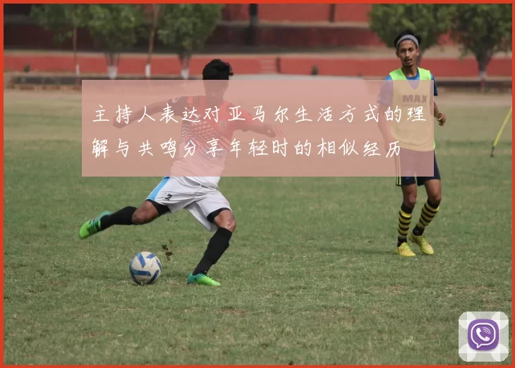 主持人表达对亚马尔生活方式的理解与共鸣分享年轻时的相似经历