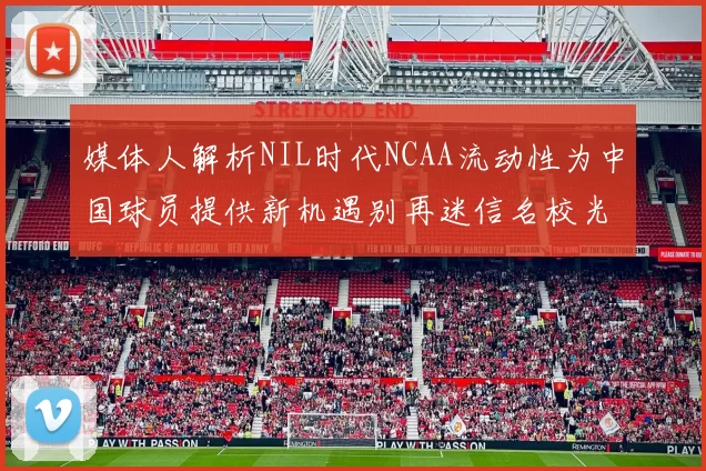 媒体人解析NIL时代NCAA流动性为中国球员提供新机遇别再迷信名校光环
