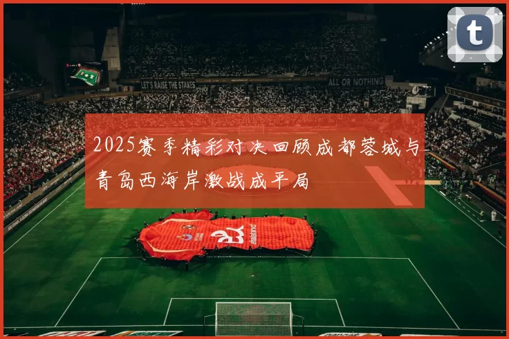 2025赛季精彩对决回顾成都蓉城与青岛西海岸激战成平局