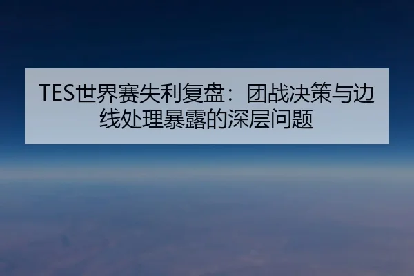 TES世界赛失利复盘:团战决策与边线处理暴露的深层问题